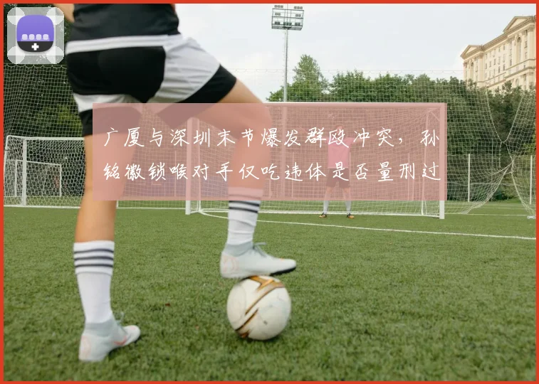 广厦与深圳末节爆发群殴冲突,孙铭徽锁喉对手仅吃违体是否量刑过轻?