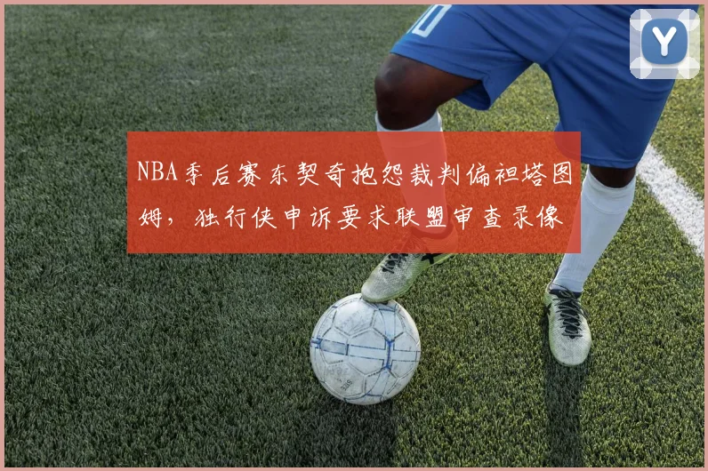 NBA季后赛东契奇抱怨裁判偏袒塔图姆,独行侠申诉要求联盟审查录像回放