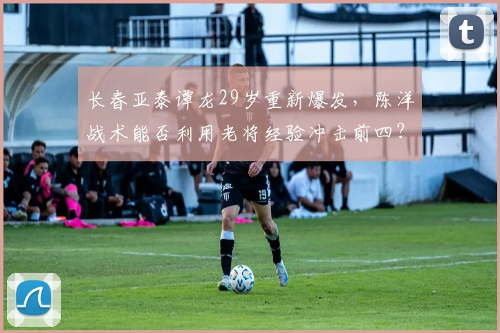 长春亚泰谭龙29岁重新爆发,陈洋战术能否利用老将经验冲击前四?