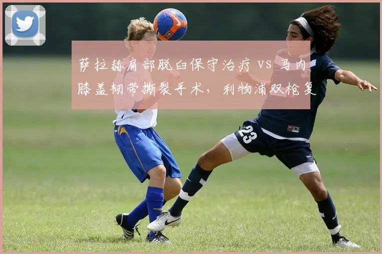 萨拉赫肩部脱臼保守治疗 vs 马内膝盖韧带撕裂手术,利物浦双枪复出进度差7周