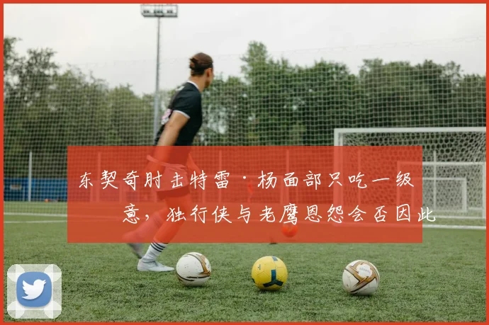 东契奇肘击特雷·杨面部只吃一级恶意,独行侠与老鹰恩怨会否因此激化?